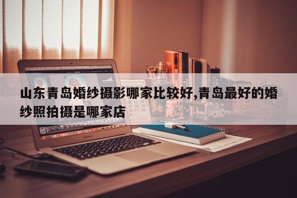 山东青岛婚纱摄影哪家比较好,青岛最好的婚纱照拍摄是哪家店