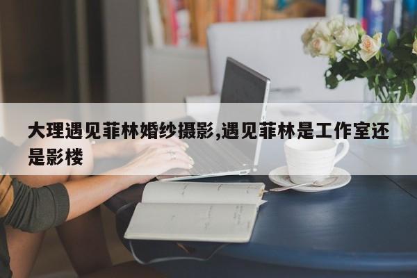 大理遇见菲林婚纱摄影,遇见菲林是工作室还是影楼