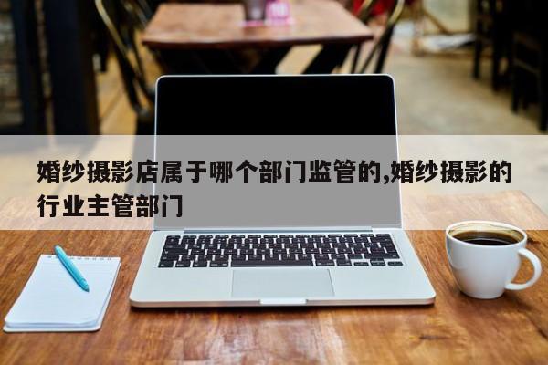 婚纱摄影店属于哪个部门监管的,婚纱摄影的行业主管部门