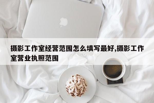 摄影工作室经营范围怎么填写最好,摄影工作室营业执照范围