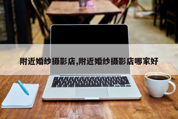 附近婚纱摄影店,附近婚纱摄影店哪家好